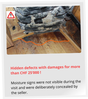 Hidden defects with damages for more than CHF 25’000 !  Moisture signs were not visible during the visit and were deliberately concealed by the seller.